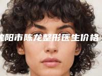 沈阳市陈龙整形医生价格(价目)表怎么样