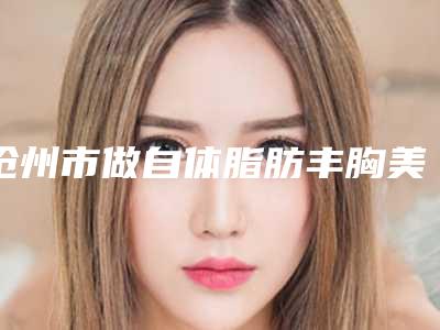 沧州市做自体脂肪丰胸美容手术医生上榜清单前七同城共享-侯松治副主任医生专家阵容新旧交替