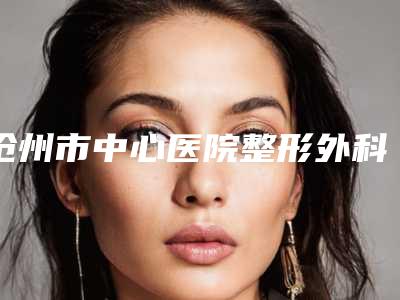 沧州市中心医院整形外科价格表(费用)优惠-擅长项目l硅胶隆鼻修复等