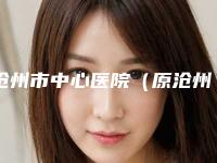 沧州市中心医院(原沧州市体检中心)整形美容科,沧州市中心医院烧伤整形外科口碑、实力充分PK
