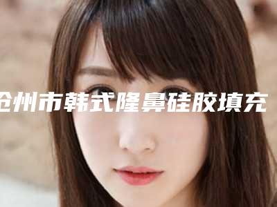 沧州市韩式隆鼻硅胶填充术价格收费表2025新get-沧州人民医院整形科需要价格贵吗