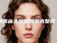 河南省人民医院激光整形,郑州市前列人民医院整形外科口碑实力强强比拼