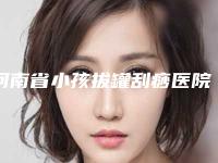河南省小孩拔罐刮痧医院排名榜名单确立-许昌华丽医疗美容门诊部规模资质人气口碑数一数二
