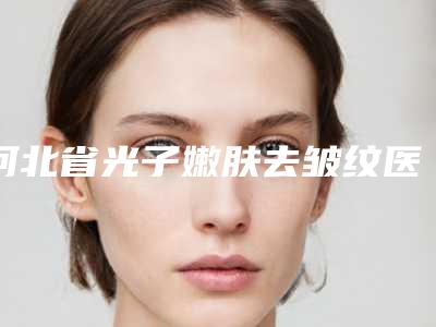 河北省光子嫩肤去皱纹医院口碑榜十强哪个实力强（霸州淳美医疗美容诊所实力擅长风格尽显不同）