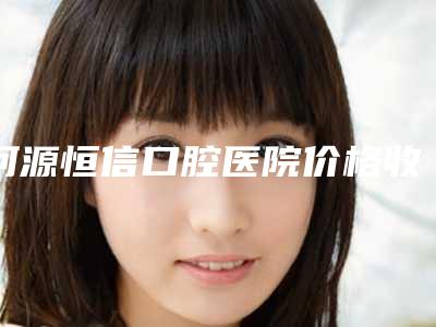 河源恒信口腔医院价格收费表项目情况一览