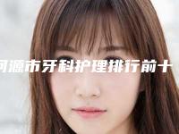 河源市牙科护理排行前十佳评选发布-河源市牙科护理口腔医生