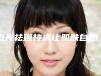 激光祛斑技术让肌肤自然无瑕(激光祛斑技术让肌肤自然无瑕吗)