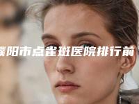 濮阳市点雀斑医院排行前十位口碑权威推荐-濮阳市点雀斑整形医院
