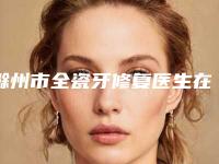 滁州市全瓷牙修复医生在榜名单哪位医-滁州市全瓷牙修复口腔医生