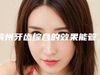 滨州牙齿综合的效果能管多久需要注意什么问题