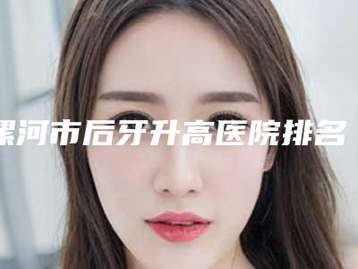 漯河市后牙升高医院排名前十名正规出圈(漯河市后牙升高口腔医院私立医美热荐)