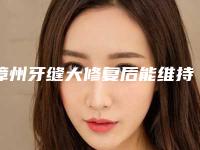 漳州牙缝大修复后能维持几年-漳州牙缝大修复能保持多久