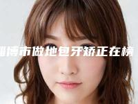 淄博市做地包牙矫正在榜名单口碑 实力出圈-淄博市做地包牙矫正口腔医生