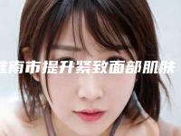 淮南市提升紧致面部肌肤价格(价目)表具体-淮南市提升紧致面部肌肤手术收费