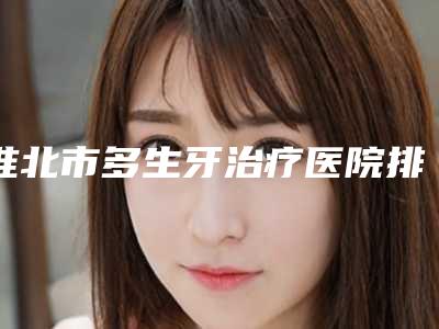淮北市多生牙治疗医院排行top10任您挑选（淮北市多生牙治疗口腔医院实力技术过硬医生推荐）