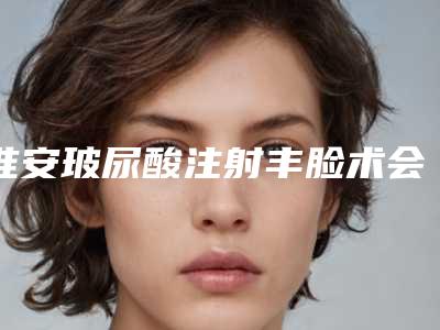 淮安玻尿酸注射丰脸术会有哪些风险「淮安玻尿酸注射丰脸术整形的风险大不大呢」