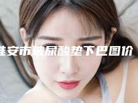 淮安市玻尿酸垫下巴图价格表2025全新分享(10月-4月玻尿酸垫下巴图均价为：6175元)