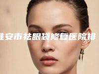 淮安市祛眼袋修复医院排行前十名权威震撼发布-淮安市祛眼袋修复整形医院