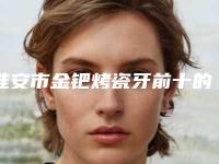 淮安市金钯烤瓷牙前十的医生-淮安市金钯烤瓷牙口腔医生