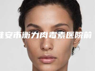 淮安市衡力肉毒素医院前十排名榜发布-淮安市衡力肉毒素整形医院