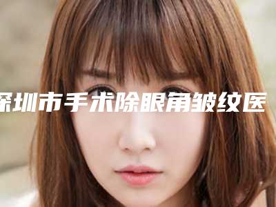 深圳市手术除眼角皱纹医院上榜清单十强免费公示-深圳雅星医疗美容门诊部