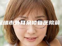 深圳市外耳朵修复医院前10强排行哪里做的好-深圳市外耳朵修复整形医院