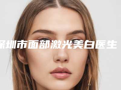 深圳市面部激光美白医生哪几个技术强-沈婉儿整形医生实力技术惊艳四方