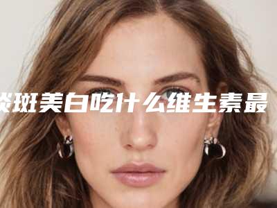 淡斑美白吃什么维生素最好(淡斑美白吃什么维生素比较好)