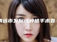 清远市发际线种植手术靠谱价格表硬核回应(2025年3月均价为:18506元)