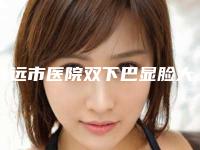 清远市医院双下巴显脸大-清远立峰医学美容诊所福利提前解锁