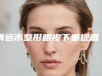 清远市整形眼皮下垂提眉割双眼皮医院哪家技术好-眼皮下垂提眉割双眼皮手术治疗价格是多少
