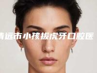 清远市小孩拔虎牙口腔医生排行综合实力top10强介绍-清远市小孩拔虎牙医生看谁个更出色