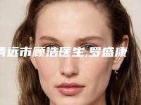 清远市顾浩医生,罗盛康医生热门top口碑盘点