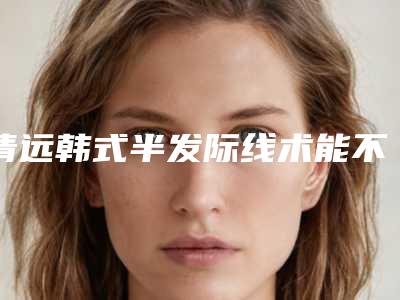 清远韩式半发际线术能不能持久
