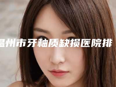 温州市牙釉质缺损医院排行top10整理汇总（温州市牙釉质缺损口腔医院实力圈粉）