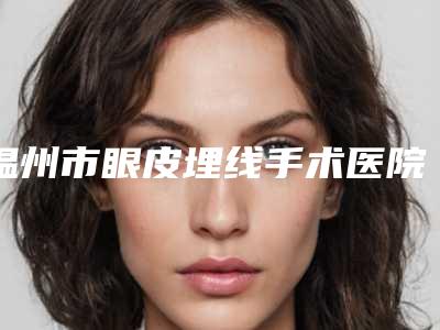 温州市眼皮埋线手术医院名单大全赶紧来了解一下（温州市眼皮埋线手术整形医院）