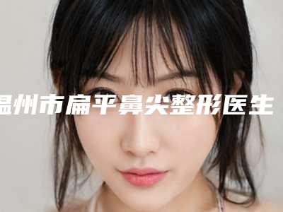 温州市扁平鼻尖整形医生上榜清单口碑点评-温州市扁平鼻尖整形整形医生