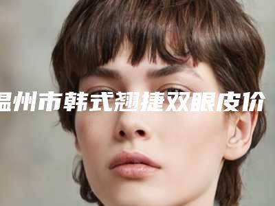温州市韩式翘捷双眼皮价格(价目)上线-温州市韩式翘捷双眼皮价格都很贵吗