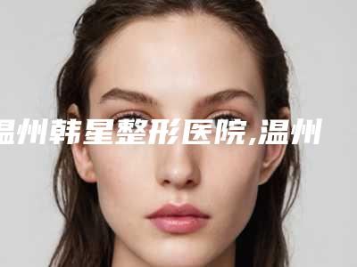 温州韩星整形医院,温州市鹿城韩星医疗美容门诊部口碑实力强强比拼