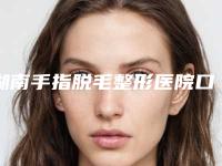 湖南手指脱毛整形医院口碑排名榜前十名长沙艺星医院美容医院等，性价比排行！