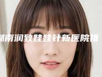 湖南润致娃娃针新医院排名揭晓！重磅榜单发布！