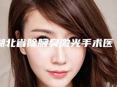 湖北省除腋臭激光手术医生在榜清单超全医生攻略-湖北省除腋臭激光手术医生