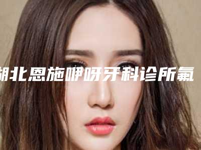 湖北恩施咿呀牙科诊所氟斑牙冷光美白手术去哪里做最安全