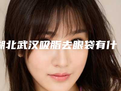 湖北武汉吸脂去眼袋有什么优势(武汉吸脂减哪家好)