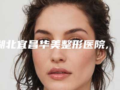 湖北宜昌华美整形医院,宜昌颜图医疗美容门诊部有限公司口碑价格大PK