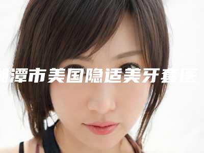 湘潭市美国隐适美牙套医院在榜清单实力也不错~(湘潭市美国隐适美牙套口腔医院有正规授权)