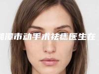 湘潭市动手术祛痣医生在榜名单医生不看后悔系列-胡跃医生凭实力入围