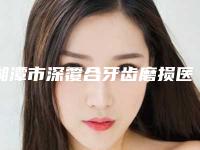 湘潭市深覆合牙齿磨损医院排行十强哪几个技术强(湘潭市深覆合牙齿磨损口腔医院尤其有名)