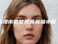 湘潭市微整形鼻翼缩小价格(价目)表超火出炉(近6个月均价为：12481元)