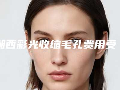 湘西彩光收缩毛孔费用受到什么影响_湘西彩光收缩毛孔整形的价格贵不贵呢